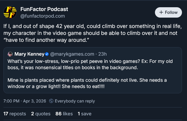 Post from bluesky.app:

Original post by Mary Kenney @marykgames.com
"What's you low-stress, low prio pet peeve in video games? Ex: For my old boss, it was nonsensical titles on books in the background.

Mine is plants placed where plants could definitely not live. She needs a window or a grow light!! She needs to eat!!!!"

A quote post feom FunFactor Podcast @funfactorpod.com then adds:
"If I, and out of shape 42 old, could climb over something in real life, my character in the video game should be able to climb over it and not "have to find another way around."